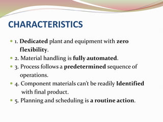 CHARACTERISTICS
 1. Dedicated plant and equipment with zero
flexibility.
 2. Material handling is fully automated.
 3. Process follows a predetermined sequence of
operations.
 4. Component materials can’t be readily Identified
with final product.
 5. Planning and scheduling is a routine action.
 