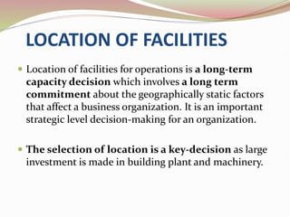 LOCATION OF FACILITIES
 Location of facilities for operations is a long-term
capacity decision which involves a long term
commitment about the geographically static factors
that affect a business organization. It is an important
strategic level decision-making for an organization.
 The selection of location is a key-decision as large
investment is made in building plant and machinery.
 