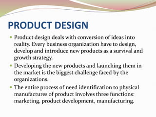 PRODUCT DESIGN
 Product design deals with conversion of ideas into
reality. Every business organization have to design,
develop and introduce new products as a survival and
growth strategy.
 Developing the new products and launching them in
the market is the biggest challenge faced by the
organizations.
 The entire process of need identification to physical
manufactures of product involves three functions:
marketing, product development, manufacturing.
 
