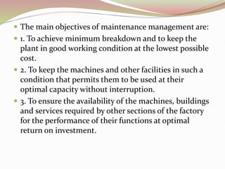  The main objectives of maintenance management are:
 1. To achieve minimum breakdown and to keep the
plant in good working condition at the lowest possible
cost.
 2. To keep the machines and other facilities in such a
condition that permits them to be used at their
optimal capacity without interruption.
 3. To ensure the availability of the machines, buildings
and services required by other sections of the factory
for the performance of their functions at optimal
return on investment.
 