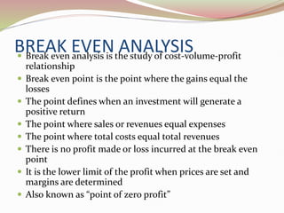 BREAK EVEN ANALYSIS
 Break even analysis is the study of cost-volume-profit
relationship
 Break even point is the point where the gains equal the
losses
 The point defines when an investment will generate a
positive return
 The point where sales or revenues equal expenses
 The point where total costs equal total revenues
 There is no profit made or loss incurred at the break even
point
 It is the lower limit of the profit when prices are set and
margins are determined
 Also known as “point of zero profit”
 