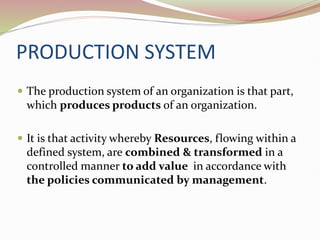 PRODUCTION SYSTEM
 The production system of an organization is that part,
which produces products of an organization.
 It is that activity whereby Resources, flowing within a
defined system, are combined & transformed in a
controlled manner to add value in accordance with
the policies communicated by management.
 