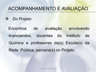 ACOMPANHAMENTO E AVALIAÇÃO

 Do Projeto

 Encontros       de       avaliação         envolvendo
 licenciandos,    docentes            do   Instituto   de
 Química e professores da(s) Escola(s) da
 Rede Pública, parceira(s) no Projeto.



                      PRODOCÊNCIA -2011                 10
 