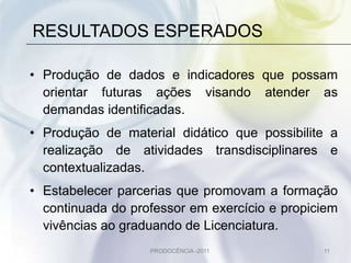 RESULTADOS ESPERADOS

• Produção de dados e indicadores que possam
  orientar futuras ações visando atender as
  demandas identificadas.
• Produção de material didático que possibilite a
  realização de atividades transdisciplinares e
  contextualizadas.
• Estabelecer parcerias que promovam a formação
  continuada do professor em exercício e propiciem
  vivências ao graduando de Licenciatura.
                   PRODOCÊNCIA -2011           11
 