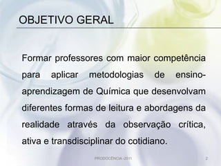 OBJETIVO GERAL


Formar professores com maior competência
para   aplicar   metodologias         de   ensino-
aprendizagem de Química que desenvolvam
diferentes formas de leitura e abordagens da
realidade através da observação crítica,
ativa e transdisciplinar do cotidiano.
                  PRODOCÊNCIA -2011              2
 
