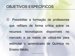 OBJETIVOS ESPECÍFICOS


 Possibilitar a formação de professores
 que reflitam de forma crítica sobre os
 recursos   tecnológicos             disponíveis   no
 mercado e os meios de utilizá-los para
 estimular o aprendizado de Química no
 Ensino Médio.
                 PRODOCÊNCIA -2011                      3
 