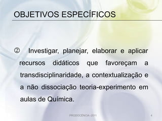 OBJETIVOS ESPECÍFICOS



   Investigar, planejar, elaborar e aplicar
 recursos   didáticos      que       favoreçam   a
 transdisciplinaridade, a contextualização e
 a não dissociação teoria-experimento em
 aulas de Química.

                 PRODOCÊNCIA -2011                   4
 