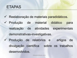 ETAPAS

 Reelaboração de materiais paradidáticos.
 Produção      de     material          didático   para
   realização   de     atividades         experimentais
   demonstrativas-investigativas.
 Produção de relatórios e                   artigos de
   divulgação científica           sobre os trabalhos
   desenvolvidos.
                     PRODOCÊNCIA -2011                 7
 