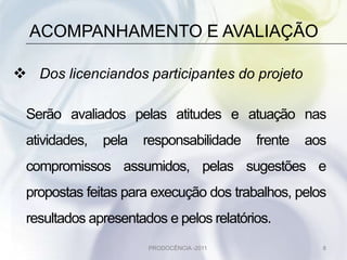 ACOMPANHAMENTO E AVALIAÇÃO

 Dos licenciandos participantes do projeto

 Serão avaliados pelas atitudes e atuação nas
 atividades,   pela   responsabilidade    frente   aos
 compromissos assumidos, pelas sugestões e
 propostas feitas para execução dos trabalhos, pelos
 resultados apresentados e pelos relatórios.
                      PRODOCÊNCIA -2011              8
 