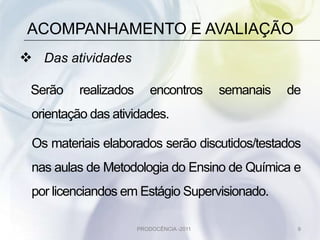 ACOMPANHAMENTO E AVALIAÇÃO
 Das atividades

 Serão    realizados       encontros       semanais   de
 orientação das atividades.

 Os materiais elaborados serão discutidos/testados
 nas aulas de Metodologia do Ensino de Química e
 por licenciandos em Estágio Supervisionado.

                       PRODOCÊNCIA -2011               9
 