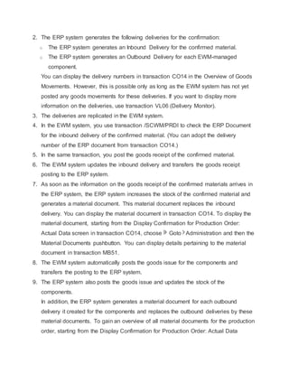 2. The ERP system generates the following deliveries for the confirmation:
o The ERP system generates an Inbound Delivery for the confirmed material.
o The ERP system generates an Outbound Delivery for each EWM-managed
component.
You can display the delivery numbers in transaction CO14 in the Overview of Goods
Movements. However, this is possible only as long as the EWM system has not yet
posted any goods movements for these deliveries. If you want to display more
information on the deliveries, use transaction VL06 (Delivery Monitor).
3. The deliveries are replicated in the EWM system.
4. In the EWM system, you use transaction /SCWM/PRDI to check the ERP Document
for the inbound delivery of the confirmed material. (You can adopt the delivery
number of the ERP document from transaction CO14.)
5. In the same transaction, you post the goods receipt of the confirmed material.
6. The EWM system updates the inbound delivery and transfers the goods receipt
posting to the ERP system.
7. As soon as the information on the goods receipt of the confirmed materials arrives in
the ERP system, the ERP system increases the stock of the confirmed material and
generates a material document. This material document replaces the inbound
delivery. You can display the material document in transaction CO14. To display the
material document, starting from the Display Confirmation for Production Order:
Actual Data screen in transaction CO14, choose Goto Administration and then the
Material Documents pushbutton. You can display details pertaining to the material
document in transaction MB51.
8. The EWM system automatically posts the goods issue for the components and
transfers the posting to the ERP system.
9. The ERP system also posts the goods issue and updates the stock of the
components.
In addition, the ERP system generates a material document for each outbound
delivery it created for the components and replaces the outbound deliveries by these
material documents. To gain an overview of all material documents for the production
order, starting from the Display Confirmation for Production Order: Actual Data
 