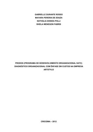 1



                 GABRIELLE DURANTE ROSSO
                 MAYARA PEREIRA DE SOUZA
                   NATHÁLIA DONIDA POLLI
                  SHEILA MENEGON FABRIS




PRODOS (PROGRAMA DE DESENVOLVIMENTO ORGANIZACIONAL SATC)
DIAGNÓSTICO ORGANIZACIONAL COM ÊNFASE EM CUSTOS NA EMPRESA
                        ARTSTYLO




                      CRICIÚMA – 2012
 