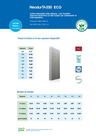 Lastra stampata tutta altezza, con incastro
maschio-femmina sui lati lunghi per isolamento in
intercapedine.
Dimensioni: 2900 x 600 mm
Cod. NDTA +(Sp.) - ECO + Q
Spessore 40 50 60 80 100 120 140 160
m2
pacco 24,36 19,14 15,66 12,18 8,70 6,96 6,96 5,22
m2
pedana 243,60 191,40 156,60 121,80 87,00 83,52 68,40 62,64
m3
pedana 9,744 9,507 9,396 9,744 8,70 10,022 9,744 10,022
pacchi pedana 10 10 10 10 10 12 10 12
Multipli di imballo
Listino
prezzi e
packaging
Spessore Prezzo
mm €/m2
160 21,05
140 18,75
120 16,30
100 13,80
80 11,20
60 8,55
50 7,20
40 6,00
Prezzi di listino al m2
per spessori disponibili
I prodotti a marchio Poron vengono imballati con film
generato da fonti rinnovabili
PolyFR
inside
ECO
 