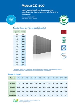 Lastra stampata goffrata, detensionata per
zoccolatura del sistema cappotto e isolamento in
fondazione.
Dimensioni: 1000 x 600 mm
Cod. MDUR +(Sp.) - ECO + Q
Listino
prezzi e
packaging
I prodotti a marchio Poron vengono imballati con film
generato da fonti rinnovabili
Spessore Prezzo
mm €/m2
200 36,40
180 32,75
160 29,45
140 25,75
120 22,35
100 18,60
90 16,95
80 15,05
70 13,35
60 11,45
50 9,65
40 7,70
Prezzi di listino al m2
per spessori disponibili
* Negli spessori 180 e 200 mm, le lastre Murodur saranno imballate in pacchi da tre pezzi senza imballo primario, mentre la
pedana intera verrà imballata con film estensibile bianco coprente (il prodotto è termoriflettente)
Multipli di imballo
Spessore 40 50 60 70 80 90 100 120 140 160 180* 200*
m2
pacco 7,20 6,00 4,80 4,20 3,60 3,00 3,00 2,40 2,40 1,80 1,80 1,80
m2
pedana 86,40 72,00 57,60 50,40 43,20 36,00 36,00 28,80 24,00 21,60 18,00 18,00
m3
pedana 3,456 3,60 3,456 3,528 3,456 3,24 3,60 3,456 3,36 2,88 3,24 3,60
pacchi pedana 12 12 12 12 12 12 12 12 10 12 10 10
PolyFR
inside
ECO
 