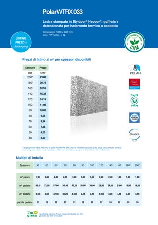 Lastra stampata in Styropor®
Neopor®
, goffrata e
detensionata per isolamento termico a cappotto.
Dimensioni: 1000 x 600 mm
Cod. PWT+(Sp.) + Q
Listino
prezzi e
packaging
I prodotti a marchio Poron vengono imballati con film
generato da fonti rinnovabili
Multipli di imballo
Spessore 40 50 60 70 80 90 100 120 140 160 180* 200*
m2
pacco 7,20 6,00 4,80 4,20 3,60 3,00 3,00 2,40 2,40 1,80 1,80 1,80
m2
pedana 86,40 72,00 57,60 50,40 43,20 36,00 36,00 28,80 24,00 21,60 18,00 18,00
m3
pedana 3,456 3,60 3,456 3,528 3,456 3,24 3,60 3,456 3,36 2,88 3,24 3,60
pacchi pedana 12 12 12 12 12 12 12 12 10 12 10 10
Prezzi di listino al m2
per spessori disponibili
Spessore Prezzo
mm €/m2
200* 23,00
180* 20,70
160 18,56
140 16,38
120 14,16
100 11,90
90 10,80
80 9,68
70 8,54
60 7,38
50 6,20
40 5,00
* Negli spessori 180 e 200 mm, le lastre PolarWTRX 030 saranno imballate in pacchi da tre pezzi senza imballo primario,
mentre la pedana intera verrà imballata con film estensibile bianco coprente (il prodotto è termoriflettente)
PolyFR
inside
 