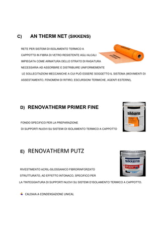 C) AN THERM NET (SIKKENS)
RETE PER SISTEMI DI ISOLAMENTO TERMICO A
CAPPOTTO IN FIBRA DI VETRO RESISTENTE AGLI ALCALI
IMPIEGATA COME ARMATURA DELLO STRATO DI RASATURA
NECESSARIA AD ASSORBIRE E DISTRIBUIRE UNIFORMEMENTE
LE SOLLECITAZIONI MECCANICHE A CUI PUÒ ESSERE SOGGETTO IL SISTEMA (MOVIMENTI DI
ASSESTAMENTO, FENOMENI DI RITIRO, ESCURSIONI TERMICHE, AGENTI ESTERNI),
D) RENOVATHERM PRIMER FINE
FONDO SPECIFICO PER LA PREPARAZIONE
DI SUPPORTI NUOVI SU SISTEMI DI ISOLAMENTO TERMICO A CAPPOTTO
E) RENOVATHERM PUTZ
RIVESTIMENTO ACRIL-SILOSSANICO FIBRORINFORZATO
STRUTTURATO, AD EFFETTO INTONACO, SPECIFICO PER
LA TINTEGGIATURA DI SUPPORTI NUOVI SU SISTEMI D’ISOLAMENTO TERMICO A CAPPOTTO.
CALDAIA A CONDENSAZIONE UNICAL
 