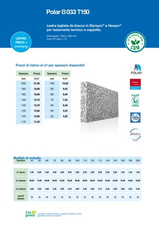 Spessore Prezzo
mm €/m2
200 21,00
180 18,90
160 16,80
150 15,75
140 14,70
130 13,65
120 12,60
110 11,55
Spessore Prezzo
mm €/m2
100 10,50
90 9,45
80 8,40
70 7,35
60 6,30
50 5,25
40 4,20
Prezzi di listino al m2
per spessori disponibili
Lastra tagliata da blocco in Styropor®
e Neopor®
per isolamento termico a cappotto.
Dimensioni: 1000 x 500 mm
Cod. PT+(Sp.) + Q
Spessore 40 50 60 70 80 90 100 110 120 130 140 150 160 180 200
m2
pacco 7,50 6,00 5,00 4,00 3,50 3,00 3,00 2,50 2,50 2,00 2,00 2,00 1,50 1,50 1,50
m2
pedana 90,00 72,00 60,00 48,00 42,00 36,00 36,00 30,00 30,00 24,00 24,00 24,00 18,00 18,00 18,00
m3
pedana 3,60 3,60 3,60 3,36 3,36 3,24 3,60 3,30 3,60 3,12 3,36 3,60 2,88 3,24 3,36
pacchi
pedana
12 12 12 12 12 12 12 12 12 12 12 12 12 12 12
Listino
prezzi e
packaging
Multipli di imballo
I prodotti a marchio Poron vengono imballati con film
generato da fonti rinnovabili
PolyFR
inside
 