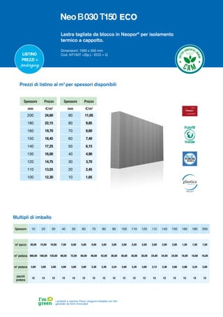 Lastra tagliata da blocco in Neopor®
per isolamento
termico a cappotto.
Dimensioni: 1000 x 500 mm
Cod. NT150T +(Sp.) - ECO + Q
Spessore Prezzo
mm €/m2
200 24,60
180 22,15
160 19,70
150 18,45
140 17,25
130 16,00
120 14,75
110 13,55
100 12,30
Spessore Prezzo
mm €/m2
90 11,05
80 9,85
70 8,60
60 7,40
50 6,15
40 4,90
30 3,70
20 2,45
10 1,65
Prezzi di listino al m2
per spessori disponibili
Spessore 10 20 30 40 50 60 70 80 90 100 110 120 130 140 150 160 180 200
m2
pacco 30,00 15,00 10,00 7,50 6,00 5,00 4,00 3,50 3,00 3,00 2,50 2,50 2,00 2,00 2,00 1,50 1,50 1,50
m2
pedana 360,00 180,00 120,00 90,00 72,00 60,00 48,00 42,00 36,00 36,00 30,00 30,00 24,00 24,00 24,00 18,00 18,00 18,00
m3
pedana 3,60 3,60 3,60 3,60 3,60 3,60 3,36 3,36 3,24 3,60 3,30 3,60 3,12 3,36 3,60 2,88 3,24 3,60
pacchi
pedana
12 12 12 12 12 12 12 12 12 12 12 12 12 12 12 12 12 12
Multipli di imballo
I prodotti a marchio Poron vengono imballati con film
generato da fonti rinnovabili
Listino
prezzi e
packaging
PolyFR
inside
ECO
 