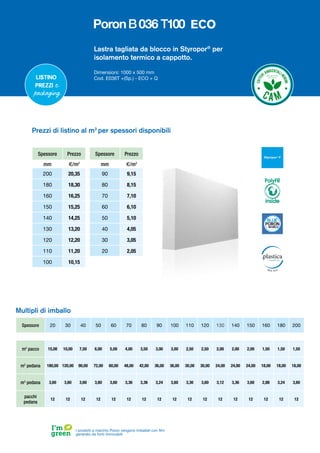 Lastra tagliata da blocco in Styropor®
per
isolamento termico a cappotto.
Dimensioni: 1000 x 500 mm
Cod. E036T +(Sp.) - ECO + Q
Spessore Prezzo
mm €/m2
200 20,35
180 18,30
160 16,25
150 15,25
140 14,25
130 13,20
120 12,20
110 11,20
100 10,15
Spessore Prezzo
mm €/m2
90 9,15
80 8,15
70 7,10
60 6,10
50 5,10
40 4,05
30 3,05
20 2,05
Prezzi di listino al m2
per spessori disponibili
Spessore 20 30 40 50 60 70 80 90 100 110 120 130 140 150 160 180 200
m2
pacco 15,00 10,00 7,50 6,00 5,00 4,00 3,50 3,00 3,00 2,50 2,50 2,00 2,00 2,00 1,50 1,50 1,50
m2
pedana 180,00 120,00 90,00 72,00 60,00 48,00 42,00 36,00 36,00 30,00 30,00 24,00 24,00 24,00 18,00 18,00 18,00
m3
pedana 3,60 3,60 3,60 3,60 3,60 3,36 3,36 3,24 3,60 3,30 3,60 3,12 3,36 3,60 2,88 3,24 3,60
pacchi
pedana
12 12 12 12 12 12 12 12 12 12 12 12 12 12 12 12 12
Multipli di imballo
I prodotti a marchio Poron vengono imballati con film
generato da fonti rinnovabili
Listino
prezzi e
packaging
PolyFR
inside
ECO
 