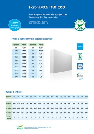 Lastra tagliata da blocco in Styropor®
per
isolamento termico a cappotto.
Dimensioni: 1000 x 500 mm
Cod. E035T +(Sp.) - ECO + Q
Spessore Prezzo
mm €/m2
200 22,45
180 20,20
160 18,00
150 16,85
140 15,75
130 14,60
120 13,50
110 12,35
100 11,25
Spessore Prezzo
mm €/m2
90 10,10
80 9,00
70 7,85
60 6,75
50 5,60
40 4,50
30 3,35
20 2,25
10 1,55
Prezzi di listino al m2
per spessori disponibili
I prodotti a marchio Poron vengono imballati con film
generato da fonti rinnovabili
Listino
prezzi e
packaging
Spessore 10 20 30 40 50 60 70 80 90 100 110 120 130 140 150 160 180 200
m2
pacco 30,00 15,00 10,00 7,50 6,00 5,00 4,00 3,50 3,00 3,00 2,50 2,50 2,00 2,00 2,00 1,50 1,50 1,50
m2
pedana 360,00 180,00 120,00 90,00 72,00 60,00 48,00 42,00 36,00 36,00 30,00 30,00 24,00 24,00 24,00 18,00 18,00 18,00
m3
pedana 3,60 3,60 3,60 3,60 3,60 3,60 3,36 3,36 3,24 3,60 3,30 3,60 3,12 3,36 3,60 2,88 3,24 3,60
pacchi
pedana
12 12 12 12 12 12 12 12 12 12 12 12 12 12 12 12 12 12
Multipli di imballo
PolyFR
inside
ECO
 