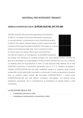 MATERIALI PER INTERVENTI TRAINATI
MODULO FOTOVOLTAICO Q.PEAK DUO ML-G9 370-390
Q.PEAK DUO ML-G9 è l'ennesima grandiosa innovazione di
Q CELLS, un modulo che fornisce all'impianto una potenza
e una resa ottimali, in combinazione con la straordinaria qualità
Q CELLS. Per crearlo, abbiamo attinto a tutto il nostro know-how
e dotato la tecnologia brevettata Q.ANTUM Technology di un nuovo
sistema di connessione delle celle, che ci consente di ridurre
al minimo i gap tra le stesse. Meno spazi vuoti significano
più celle per modulo e, di conseguenza, la possibilità di generare
più energia. Può sembrare un concetto semplice ma, come spesso accade, richiede una
gran cura dei dettagli, su cui gli ingegneri Q CELLS hanno lavorato per anni, fino a ottenere
un risultato pronto per la produzione in serie. La sola riduzione della distanza tra le celle
Q.ANTUM incrementa il rendimento, elevandolo fino al 21,1 %. Abbiamo sviluppato il
modello Q.PEAK DUO ML-G9 per poter soddisfare appieno le esigenze degli immobili
residenziali nonché degli edifici industriali e commerciali, in modo da garantire la massima
resa su superfici ridotte. Grazie alla tecnologia Q.ANTUM DUO Z, i moduli solari
Q.PEAK DUO ML-G9 non solo offrono un'estetica meravigliosa, ma vantano anche
prestazioni eccezionali, che vi permetteranno di beneficiare di energia solare a costi
convenienti.
LA SOLUZIONE IDEALE PER:
 Installazioni private su tetto
 Installazioni commerciali e industriali su tetto
 
