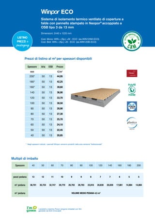 Sistema di isolamento termico ventilato di coperture a
falde con pannello stampato in Neopor®
accoppiato a
OSB tipo 3 da 13 mm
Dimensioni: 2440 x 1220 mm
Cod. Mono: WIN + (Sp.) +M - ECO (es.WIN120M-ECO)
Cod. Bidi: WIN + (Sp.) +B - ECO (es.WIN120B-ECO)
Spessore Aria OSB Prezzo
mm €/m2
200* 50 13 44,95
180* 50 13 42,25
160* 50 13 39,60
140 50 13 36,90
120 50 13 33,70
100 50 13 30,50
90 50 13 28,90
80 50 13 27,30
70 50 13 25,70
60 50 13 24,10
50 50 13 22,45
40 50 13 20,85
Prezzi di listino al m2
per spessori disponibili
Spessore 40 50 60 70 80 90 100 120 140 160 180 200
pezzi pedana 13 12 11 10 9 9 8 7 7 6 5 5
m2
pedana 38,701 35,724 32,747 29,770 26,793 26,793 23,816 20,839 20,839 17,861 14,884 14,884
m3
pedana VOLUME MEDIO PEDANA 4,5 m3
Multipli di imballo
I prodotti a marchio Poron vengono imballati con film
generato da fonti rinnovabili
* Negli spessori indicati, i pannelli Winpor verranno prodotti nella sola versione “bidirezionale”
Listino
prezzi e
packaging
PolyFR
inside
ECO
 