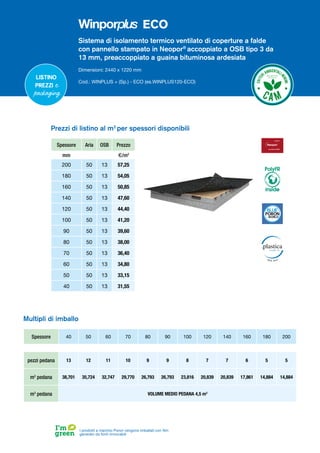 Sistema di isolamento termico ventilato di coperture a falde
con pannello stampato in Neopor®
accoppiato a OSB tipo 3 da
13 mm, preaccoppiato a guaina bituminosa ardesiata
Dimensioni: 2440 x 1220 mm
Cod.: WINPLUS + (Sp.) - ECO (es.WINPLUS120-ECO)
Spessore Aria OSB Prezzo
mm €/m2
200 50 13 57,25
180 50 13 54,05
160 50 13 50,85
140 50 13 47,60
120 50 13 44,40
100 50 13 41,20
90 50 13 39,60
80 50 13 38,00
70 50 13 36,40
60 50 13 34,80
50 50 13 33,15
40 50 13 31,55
Prezzi di listino al m2
per spessori disponibili
Spessore 40 50 60 70 80 90 100 120 140 160 180 200
pezzi pedana 13 12 11 10 9 9 8 7 7 6 5 5
m2
pedana 38,701 35,724 32,747 29,770 26,793 26,793 23,816 20,839 20,839 17,861 14,884 14,884
m3
pedana VOLUME MEDIO PEDANA 4,5 m3
Multipli di imballo
I prodotti a marchio Poron vengono imballati con film
generato da fonti rinnovabili
Listino
prezzi e
packaging
PolyFR
inside
ECO
 
