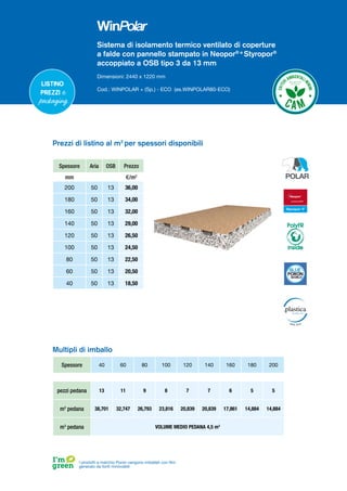 Sistema di isolamento termico ventilato di coperture
a falde con pannello stampato in Neopor® e
Styropor®
accoppiato a OSB tipo 3 da 13 mm
Dimensioni: 2440 x 1220 mm
Cod.: WINPOLAR + (Sp.) - ECO (es.WINPOLAR80-ECO)
Spessore 40 60 80 100 120 140 160 180 200
pezzi pedana 13 11 9 8 7 7 6 5 5
m2
pedana 38,701 32,747 26,793 23,816 20,839 20,839 17,861 14,884 14,884
m3
pedana VOLUME MEDIO PEDANA 4,5 m3
Multipli di imballo
I prodotti a marchio Poron vengono imballati con film
generato da fonti rinnovabili
Prezzi di listino al m2
per spessori disponibili
Spessore Aria OSB Prezzo
mm €/m2
200 50 13 36,00
180 50 13 34,00
160 50 13 32,00
140 50 13 29,00
120 50 13 26,50
100 50 13 24,50
80 50 13 22,50
60 50 13 20,50
40 50 13 18,50
Listino
prezzi e
packaging
PolyFR
inside
 