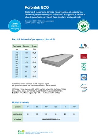 Sistema di isolamento termico microventilato di coperture a
falde con pannello stampato in Neodur®
accoppiato a lamina in
alluminio goffrato con listelli fissa-tegola in acciaio zincato
Dimensioni: 2900 / 3000 mm x passo tegola
Cod.PK +passo +(Sp.) - ECO
Listino
prezzi e
packaging
I prodotti a marchio Poron vengono imballati con film
generato da fonti rinnovabili
Spessore 60 80 100 120 140 160
pezzi pedana 63 48 39 30 24 24
m3
pedana VOLUME MEDIO PEDANA 4,5 m3
Multipli di imballo
Prezzi di listino al m2
per spessori disponibili
Passi tegola Spessore Prezzo
mm mm €/m2
315
330
340
342
345
350
352
355
360
365
370
375
160 58,85
140 53,50
120 47,10
100 41,75
80 37,45
60 33,15
Quantitativo minimo ordinabile m2
100 per passo tegola.
Per quantitativi inferiori non si applicano sconti sul prezzo di listino.
FORMULA PER IL CALCOLO DEI METRI LINEARI DI NASTRO BUTILICO PER LA
SIGILLATURA DELLA SUPERFICIE RIVESTITA CON PANNELLI PORONTEK:
Superficie (m2
) x Passo tegola (m) + 15% = m/lineari nastro butilico
PolyFR
inside
ECO
 