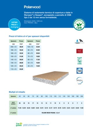 Sistema di isolamento termico di coperture a falde in
Styropor®
e Neopor®
, accoppiato a pannello di OSB
tipo 3 da 13 mm senza formaldeide.
Dimensioni: 2440 x 1220 mm
Cod. PWOOD + (Sp.)
Listino
prezzi e
packaging
Spessore Prezzo
mm €/m2
200 +13 38,50
180 +13 35,50
160 +13 32,50
150 +13 31,00
140 +13 29,50
130 +13 28,00
120 +13 26,50
110 +13 25,00
Spessore Prezzo
mm €/m2
100 +13 23,50
90 +13 22,00
80 +13 20,50
70 +13 19,00
60 +13 17,50
50 +13 16,00
40 +13 14,50
Prezzi di listino al m2
per spessori disponibili
Spessore 40 50 60 70 80 90 100 110 120 130 140 150 160 180 200
pezzi
pedana
26 22 19 17 15 13 12 11 10 9 9 8 8 7 6
m2
pedana 77,402 65,494 56,563 50,609 44,655 38,701 35,724 32,747 29,770 26,793 26,793 23,816 23,816 20,839 17,862
m3
pedana VOLUME MEDIO PEDANA: 4,5 m3
Multipli di imballo
I prodotti a marchio Poron vengono imballati con film
generato da fonti rinnovabili
PolyFR
inside
 