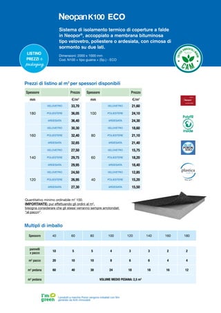 Sistema di isolamento termico di coperture a falde
in Neopor®
, accoppiato a membrana bituminosa
tipo velovetro, poliestere o ardesiata, con cimosa di
sormonto su due lati.
Dimensioni: 2000 x 1000 mm
Cod. N100 + tipo guaina + (Sp.) - ECO
Listino
prezzi e
packaging
Spessore Prezzo
mm €/m2
180
VELOVETRO 33,70
POLIESTERE 36,05
ARDESIATA 36,40
160
VELOVETRO 30,30
POLIESTERE 32,40
ARDESIATA 32,65
140
VELOVETRO 27,50
POLIESTERE 29,75
ARDESIATA 29,95
120
VELOVETRO 24,50
POLIESTERE 26,95
ARDESIATA 27,30
Spessore Prezzo
mm €/m2
100
VELOVETRO 21,60
POLIESTERE 24,10
ARDESIATA 24,30
80
VELOVETRO 18,60
POLIESTERE 21,10
ARDESIATA 21,40
60
VELOVETRO 15,75
POLIESTERE 18,20
ARDESIATA 18,40
40
VELOVETRO 12,85
POLIESTERE 15,20
ARDESIATA 15,50
Prezzi di listino al m2
per spessori disponibili
Spessore 40 60 80 100 120 140 160 180
pannelli
x pacco
10 5 5 4 3 3 2 2
m2
pacco 20 10 10 8 6 6 4 4
m2
pedana 60 40 30 24 18 18 16 12
m3
pedana VOLUME MEDIO PEDANA: 2,5 m3
Multipli di imballo
I prodotti a marchio Poron vengono imballati con film
generato da fonti rinnovabili
Quantitativo minimo ordinabile m2
100.
IMPORTANTE: pur effettuando gli ordini al m2
,
bisogna considerare che gli stessi verranno sempre arrotondati
“al pacco”.
PolyFR
inside
ECO
 