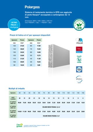Sistema di isolamento termico in EPS con aggiunta
di perle Neopor®
accoppiato a cartongesso da 13
mmm
Dimensioni: 3000 x 1200 / 2000 x 1200 mm
Cod. PGESSTL + (Sp.) / PGESST + (Sp.)
Spessore Prezzo
mm €/m2
150 27,50
140 26,00
130 24,50
120 23,00
110 21,50
100 20,00
90 18,50
Spessore Prezzo
mm €/m2
80 17,00
70 15,50
60 14,00
50 12,75
40 11,50
30 10,25
20 9,00
Prezzi di listino al m2
per spessori disponibili
I prodotti a marchio Poron vengono imballati con film
generato da fonti rinnovabili
Listino
prezzi e
packaging
Spessore 20 30 40 50 60 70 80 90 100 110 120 130 140 150
pezzi
x pedana
40 31 25 21 18 16 14 13 12 11 10 9 9 8
m2
pedana
2000 mm
96,00 74,40 60,00 50,40 43,30 38,40 33,60 31,20 28,80 26,40 24,00 21,60 21,60 19,20
m3
pedana
2000 mm
VOLUME MEDIO PEDANA: 3,5 m3
m2
pedana
3000 mm
144,00 111,60 90,00 75,60 64,80 57,60 50,40 46,80 43,20 39,60 36,00 32,40 32,40 28,80
m3
pedana
3000 mm
VOLUME MEDIO PEDANA: 5 m3
Multipli di imballo
PolyFR
inside
 