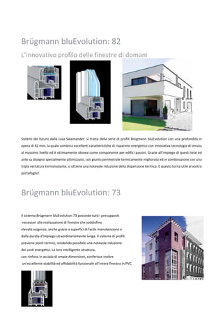 Brügmann bluEvolution: 82
L’innovativo profilo delle finestre di domani
Sistemi del futuro dalla casa Salamander: si tratta della serie di profili Brügmann bluEvolution con una profondità in
opera di 82 mm, la quale combina eccellenti caratteristiche di risparmio energetico con innovativa tecnologia di tenuta
al massimo livello ed è ottimamente idonea come componente per edifici passivi. Grazie all’impiego di questi telai ed
ante su disegno specialmente ottimizzato, con giunto perimetrale termicamente migliorato ed in combinazione con una
tripla vertatura termoisolante, si ottiene una notevole riduzione della dispersione termica. E questo torna utile al vostro
portafoglio!
Brügmann bluEvolution: 73
Il sistema Brügmann bluEvolution 73 possiede tutti i presupposti
necessari alla realizzazione di finestre che soddisfino
elevate esigenze, anche grazie a superfici di facile manutenzione e
dalla durata d’impiego straordinariamente lunga. Il sistema di profili
previene ponti termici, rendendo possibile una notevole riduzione
dei costi energetici. La loro intelligente struttura,
con rinforzi in acciaio di ampie dimensioni, conferisce inoltre
un’eccellente stabilità ed affidabilità funzionale all’intera finestra in PVC.
 