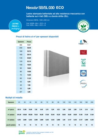Lastra stampata battentata ad alta resistenza meccanica con
battente sui 4 lati (SB) o a bordo dritto (SL).
Dimensioni SB/SL: 1200 x 600 mm
Cod. NDSB +(Sp.) - ECO + Q
Cod. NDSL +(Sp.) - ECO + Q
Spessore 20 30 40 50 60 70 80 90 100 120 140 160 180 200
m2
pacco 20,16 12,96 10,08 7,92 6,48 5,76 5,04 4,32 3,60 2,88 2,88 2,16 2,16 2,16
m2
pedana 201,60 129,60 100,80 79,20 64,80 57,60 50,40 43,20 36,00 28,80 20,80 21,60 21,60 21,60
m3
pedana 4,032 3,888 4,032 3,960 3,888 4,032 4,032 3,888 3,60 4,147 4,032 4,147 3,888 4,320
pacchi pedana 10 10 10 10 10 10 10 10 10 12 10 12 10 10
Multipli di imballo
Listino
prezzi e
packaging
Spessore Prezzo
mm €/m2
200 36,40
180 32,75
160 29,10
140 25,60
120 22,10
100 18,50
90 16,65
80 14,90
70 13,05
60 11,25
50 9,45
40 7,65
30 5,85
20* 3,95
Prezzi di listino al m2
per spessori disponibili
PolyFR
inside
I prodotti a marchio Poron vengono imballati con film
generato da fonti rinnovabili
ECO
 