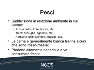 Pesci
• Suddivisione in relazione ambiente in cui
  vivono:
  – Acqua dolce: trote, tinche, etc;
  – Mare: acciughe, sgombri, etc;
  – Ambienti misti: salmoni, anguille, etc.
• La carne è generalmente bianca tranne alcuni
  che sono rosso-rosata;
• Prodotto altamente deperibile e va
  consumato fresco.
 