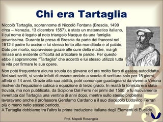 Chi era Tartaglia Prof. Mapelli Rosangela Niccolò Tartaglia, soprannome di Niccolò Fontana (Brescia, 1499 circa – Venezia, 13 dicembre 1557), è stato un matematico italiano, il cui nome è legato al noto triangolo Nacque da una famiglia poverissima. Durante la presa di Brescia da parte dei francesi nel 1512 il padre fu ucciso e lui stesso ferito alla mandibola e al palato. Dato per morto, sopravvisse grazie alle cure della madre, ma gli rimase una evidente difficoltà ad articolare le parole. Per questo ebbe il soprannome "Tartaglia" che accettò e lui stesso utilizzò tutta la vita per firmare le sue opere. Non poté frequentare alcuna scuola da giovane ed era molto fiero di essere autodidatta. Nei suoi scritti, si vanta infatti di essere andato a scuola di scrittura solo per 15 giorni, all'età di 14 anni. Grazie alla sua abilità, poté comunque guadagnarsi da vivere a Verona risolvendo l'equazione cubica o equazione di terzo grado. In realtà la formula era stata trovata, ma non pubblicata, da Scipione Dal Ferro nei primi del 1500, e fu nuovamente inventata dal Tartaglia una ventina di anni dopo, mentre sullo stesso problema lavoravano anche il professore Gerolamo Cardano e il suo discepolo Ludovico Ferrari più o meno nello stesso periodo. A Tartaglia dobbiamo tra l'altro la prima traduzione italiana degli Elementi di Euclide. 