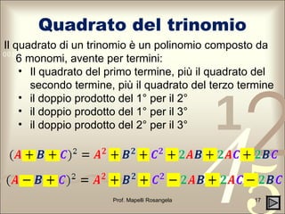 Quadrato del trinomio Prof. Mapelli Rosangela Il quadrato di un trinomio è un polinomio composto da 6 monomi, avente per termini: Il quadrato del primo termine, più il quadrato del secondo termine, più il quadrato del terzo termine  il doppio prodotto del 1° per il 2° il doppio prodotto del 1° per il 3° il doppio prodotto del 2° per il 3° 