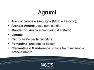 Agrumi
•   Arance: bionde e sanguigne (Moro e Tarocco);
•   Arancio Amaro: usato per i canditi;
•   Mandarino: Avana e mandarino di Paternò;
•   Limone;
•   Cedro: usato per la canditura;
•   Pompelmo: prodotto ad Israele;
•   Clementine o Mandarance: unione tra mandarino e
    Arancio Amaro.
 