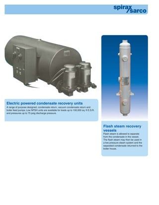Electric powered condensate recovery units
A range of purpose designed, condensate return, vacuum condensate return and
boiler feed pumps. Low NPSH units are available for loads up to 100,000 sq. ft E.D.R.
and pressures up to 75 psig discharge pressure.
Flash steam recovery
vessels
Flash steam is allowed to separate
from the condensate in the vessel.
The ﬂash steam may then be used in
a low pressure steam system and the
separated condensate returned to the
boiler house.
 