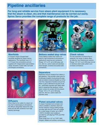 For long and reliable service from steam plant equipment it is necessary
that the steam is clean, dry and that maintenance can be carried out easily.
Spirax Sarco provides the complete range of products for the job.
Pipeline ancillaries
Separators
Separators remove moisture from steam or
gas pipelines. They provide a drain point for
condensate droplets moving along the pipe
wall and deﬂect entrained droplets out of the
main ﬂow. Separators therefore ensure that
steam or gas is delivered to its point of use
dry - particularly important with highly rated
plant or equipment like sterilizers, where
steam comes into contact with the product.
Range: 1/2" to 14"; up to 400 psig;
cast iron, SG iron, carbon steel and
stainless steel.
Check valves
For the prevention of reverse ﬂow in
pipelines, the range of valves offers
an effective, low maintenance solution.
Range: 1/2" to 4"; up to 600 psig; bronze
or stainless steel; wafer pattern and
screwed connections.
Bellows sealed stop valves
These bellows sealed stop valves are
ideal for high temperature and pressure
applications requiring zero emissions.
Range: 1/2" to 12"; up to 600 psig; cast
iron, SG iron, carbon steel and stainless
steel; ﬂanged, screwed and socket weld
connections.
Diffusers
When ﬁtted to the outlet of a steam/air
trap that is discharging to atmosphere
the diffuser will greatly reduce the noise
level and will offer protection from high
velocity discharge.
Manifolds
A compact range of forged steel
manifolds designed for steam tracing
applications. The manifolds have 4, 8
or 12 tracer line connections and are
supplied with integral piston type isolation
valves. Screwed, socket weld, butt weld
and ﬂanged connections.
Piston actuated valves
A range of standard and compact size
valves available in stainless steel and
bronze material. Unique sealing design
provides tight shut-off. They are suitable
for a wide range of media, up to 385°F
(196°C). Excellent stem sealing is
provided by self-aligning PTFE and FKM
gland seals.
Sizes range from 1/2" to 2" NPT, BSP,
ﬂanged, welded and sanitary connections.
 