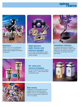 Strainers
Range: 1/2" to 10"; up to 950 psig;
bronze, cast iron, cast steel and
stainless steel; ﬂanged and screwed
connections.
Air vents and
vacuum breakers
For use on steam and water systems.
Range: 1/2" to 1"; brass, carbon steel
and stainless steel.
Sight glasses,
sight checks and
pressure gauges
A wide range of sight glasses, sight
check valves and pressure gauges is
readily available.
Hosedown stations
For general cleaning and washdown
applications the hosedown station is the
perfect tool. Hot water is economically
provided by mixing steam and cold
water safely.
Ball valves
Available as a manual valve or can be
supplied with a pneumatic actuator.
Range: 1/2" to 4"; up to 950 psig; cast
steel and stainless steel; ﬂanged and
1/4" to 2" screwed.
 