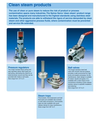 The use of clean or pure steam to reduce the risk of product or process
contamination spans many industries.The Spirax Sarco 'clean steam' product range
has been designed and manufactured to the highest standards using stainless steel
materials.The products are able to withstand the rigors of service demanded by clean
steam and other aggressive process ﬂuids, where contamination must be prevented
and service life extended.
Clean steam products
Pressure regulators
The range includes direct acting and
pilot operated valves. Both types are
self-acting, eliminating the need for an
external power source and they can be
provided with metal or soft seats.
Size range from 1/2" to 3".
Steam traps
Thermostatic, thermodynamic and ball
ﬂoat types are available with screwed
or tube weld connections. Thermostatic
traps are also available with quick
release clamps for easy maintenance.
Sizes range from 3/8" to 2".
Ball valves
The forged stainless steel ball
valve with smooth internal surfaces
provides a safe environment for high
purity and aseptic processes. Its low
maintenance, clean design is suitable
for steam, liquids and gases. It is
available with a wide range of end
connections including a quick release
sanitary clamp to expedite installation
and cleaning.
Size range from 1/2" to 2".
 