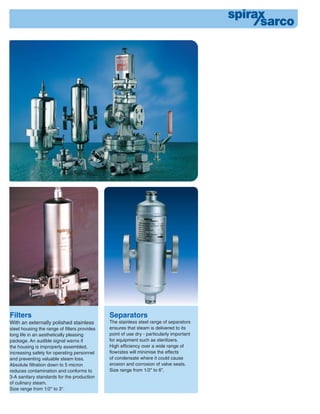 Separators
The stainless steel range of separators
ensures that steam is delivered to its
point of use dry - particularly important
for equipment such as sterilizers.
High efﬁciency over a wide range of
ﬂowrates will minimise the effects
of condensate where it could cause
erosion and corrosion of valve seats.
Size range from 1/2" to 6".
Filters
With an externally polished stainless
steel housing the range of filters provides
long life in an aesthetically pleasing
package. An audible signal warns if
the housing is improperly assembled,
increasing safety for operating personnel
and preventing valuable steam loss.
Absolute filtration down to 5 micron
reduces contamination and conforms to
3-A sanitary standards for the production
of culinary steam.
Size range from 1/2" to 3".
 