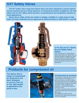 211S, 632 and 211 Series
Bronze Safety Relief
Valves
The 211S, 632 and 211 Series Bronze
Safety Relief Valves form Spirax Sarco, Inc.
raise the standard of reliability and value
with features like the industry's highest
capacity for liquid and maintenance costs
so low they shatter all previous industry
expectations.
SV7 Safety Valves
The SV7 safety valve range from Spirax Sarco has been designed to protect against
excess pressure across a broad spectrum of industrial processes. Suitable for use with
steam and air, SV7 safety valves provide a comprehensive and competitive solution to
most applications.
Spirax Sarco safety valves are modern in design, available in a wide range of inlet
sizes and body materials and are approved by National Board to ASM Section I and VIII.
Products for compressed air
The Spirax Sarco
range of compressed
air equipment has
been designed
to ensure that air
of the right quality
is delivered to the
point of use.
Compressed air products
The condition of compressed air is critical
to plant efﬁciency. Poor quality air can
lead to shortened air tool life, increased
manufacturing times and even health risks.
The Spirax-Monnier range of compressed
air products - ﬁlters, regulators and
lubricators - guarantees high quality air
at the point of use.
The range is complemented by soft seated
pressure reducing valves, ball valves and
drain traps.
Also available is a range of vortex
ﬂowmeters which allow precise quantities
of air to be measured.
 