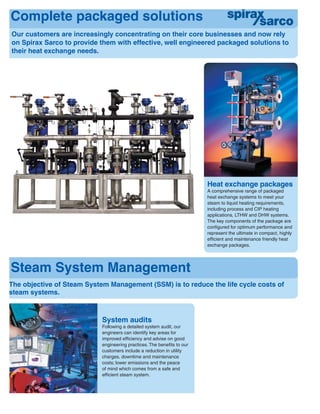 Complete packaged solutions
Steam System Management
Heat exchange packages
A comprehensive range of packaged
heat exchange systems to meet your
steam to liquid heating requirements,
including process and CIP heating
applications, LTHW and DHW systems.
The key components of the package are
conﬁgured for optimum performance and
represent the ultimate in compact, highly
efﬁcient and maintenance friendly heat
exchange packages.
Our customers are increasingly concentrating on their core businesses and now rely
on Spirax Sarco to provide them with effective, well engineered packaged solutions to
their heat exchange needs.
The objective of Steam System Management (SSM) is to reduce the life cycle costs of
steam systems.
System audits
Following a detailed system audit, our
engineers can identify key areas for
improved efﬁciency and advise on good
engineering practices. The beneﬁts to our
customers include a reduction in utility
charges, downtime and maintenance
costs; lower emissions and the peace
of mind which comes from a safe and
efﬁcient steam system.
 