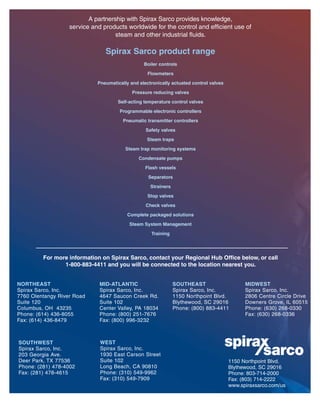A partnership with Spirax Sarco provides knowledge,
service and products worldwide for the control and efﬁcient use of
steam and other industrial ﬂuids.
Spirax Sarco product range
Boiler controls
Flowmeters
Pneumatically and electronically actuated control valves
Pressure reducing valves
Self-acting temperature control valves
Programmable electronic controllers
Pneumatic transmitter controllers
Safety valves
Steam traps
Steam trap monitoring systems
Condensate pumps
Flash vessels
Separators
Strainers
Stop valves
Check valves
Complete packaged solutions
Steam System Management
Training
For more information on Spirax Sarco, contact your Regional Hub Office below, or call
1-800-883-4411 and you will be connected to the location nearest you.
WEST
Spirax Sarco, Inc.
1930 East Carson Street
Suite 102
Long Beach, CA 90810
Phone: (310) 549-9962
Fax: (310) 549-7909
MID-ATLANTIC
Spirax Sarco, Inc.
4647 Saucon Creek Rd.
Suite 102
Center Valley, PA 18034
Phone: (800) 251-7676
Fax: (800) 996-3232
NORTHEAST
Spirax Sarco, Inc.
7760 Olentangy River Road
Suite 120
Columbus, OH 43235
Phone: (614) 436-8055
Fax: (614) 436-8479
MIDWEST
Spirax Sarco, Inc.
2806 Centre Circle Drive
Downers Grove, IL 60515
Phone: (630) 268-0330
Fax: (630) 268-0336
SOUTHWEST
Spirax Sarco, Inc.
203 Georgia Ave.
Deer Park, TX 77536
Phone: (281) 478-4002
Fax: (281) 478-4615
1150 Northpoint Blvd.
Blythewood, SC 29016
Phone: 803-714-2000
Fax: (803) 714-2222
www.spiraxsarco.com/us
SOUTHEAST
Spirax Sarco, Inc.
1150 Northpoint Blvd.
Blythewood, SC 29016
Phone: (800) 883-4411
 