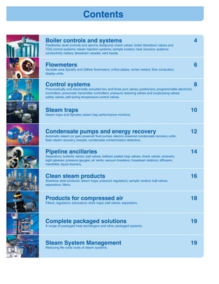 Condensate pumps and energy recovery 12
Automatic steam (or gas) powered ﬂuid pumps; electric powered condensate recovery units;
ﬂash steam recovery vessels; condensate contamination detectors.
Pipeline ancillaries 14
Separators; butterﬂy valves; ball valves; bellows sealed stop valves; check valves; strainers;
sight glasses; pressure gauges; air vents; vacuum breakers; hosedown stations; diffusers;
manifolds; liquid drainers.
Clean steam products 16
Stainless steel products: steam traps; pressure regulators; sample coolers; ball valves;
separators; ﬁlters.
Products for compressed air 18
Filters; regulators; lubricators; drain traps; ball valves; separators.
Flowmeters 6
Variable area Spiraﬂo and Gilﬂow ﬂowmeters; oriﬁce plates; vortex meters; ﬂow computers;
display units.
Steam traps 10
Steam traps and Spiratec steam trap performance monitors.
Control systems 8
Pneumatically and electrically actuated two and three port valves; positioners; programmable electronic
controllers; pneumatic transmitter controllers; pressure reducing valves and surplussing valves;
safety valves; self-acting temperature control valves.
Complete packaged solutions 19
A range of packaged heat exchangers and other packaged systems.
Boiler controls and systems 4
Feedtanks; level controls and alarms; feedpump check valves; boiler blowdown valves and
TDS control systems; steam injection systems; sample coolers; heat recovery systems;
conductivity meters; blowdown vessels; vent heads.
Steam System Management 19
Reducing life cycle costs of steam systems.
Contents
 