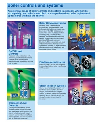 Boiler blowdown systems
As steam forms it leaves behind
impurities and dissolved liquids in the
boiler water that will concentrate unless
blown down. The TDS (total dissolved
solids) in the boiler must be controlled
accurately. High TDS will result in
carryover of boiler water and impurities
causing problems with production and
plant. Low TDS due to too much
blowdown will be expensive in fuel costs
and water treatment chemical losses.
Systems are available for large and small,
vertical and horizontal shell boilers and
water tube and coil boilers.
Steam injection systems
Can be used to inject live steam into
feedtanks to drive off the dissolved
oxygen, considerably reducing the
amount of oxygen scavenging chemicals
required, and to maintain a high and
steady feedwater temperature to
the boiler.
Feedpump check valves
Fitted with heavy springs and soft seats
to prevent a shutdown boiler from ﬂooding
with feedwater.
An extensive range of boiler controls and systems is available. Whether it's
a completely new boiler house plant or a simple blowdown valve replacement
Spirax Sarco will have the answer.
Boiler controls and systems
On/Off Level
Controls
For steam boiler installations with a
reasonably constant steam demand,
a simple on/off control system,
operating on the conductivity principle
may be used.
Modulating Level
Controls
Utilizing capacitance level probes,
modulation level controls on boilers
give stable water levels reducing the
chance of lock-out, steady steam
pressure and ﬂowrate, more efﬁcient
burner operation and less wear and
tear on feedpump and burner.
 
