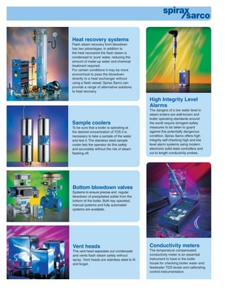 Sample coolers
To be sure that a boiler is operating at
the desired concentration of TDS it is
necessary to take a sample of the water
and test it. The stainless steel sample
cooler lets the operator do this safely
and accurately without the risk of steam
ﬂashing off.
Conductivity meters
The temperature compensated
conductivity meter is an essential
instrument to have in the boiler
house for checking boiler water and
feedwater TDS levels and calibrating
control instrumentation.
Heat recovery systems
Flash steam recovery from blowdown
has two advantages. In addition to
the heat recovered the ﬂash steam is
condensed to 'pure' water, reducing the
amount of make-up water and chemical
treatment required.
For certain conditions it may be more
economical to pass the blowdown
directly to a heat exchanger without
using a ﬂash vessel. Spirax Sarco can
provide a range of alternative solutions
to heat recovery.
Vent heads
The vent head separates out condensate
and vents ﬂash steam safely without
spray. Vent heads are stainless steel to ﬁt
and forget.
Bottom blowdown valves
Systems to ensure precise and regular
blowdown of precipitated solids from the
bottom of the boiler. Both key operated,
manual systems and fully automated
systems are available.
High Integrity Level
Alarms
The dangers of a low water level in
steam boilers are well-known and
boiler operating standards around
the world require stringent safety
measures to be taken to guard
against this potentially dangerous
condition. Spirax Sarco offers high
integrity self checking high and low
level alarm systems using modern
electronic solid state controllers and
cut to length conductivity probes.
 