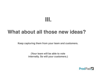 What about all those new ideas?
III.
Keep capturing them from your team and customers.
(Your team will be able to vote
internally. So will your customers.)
 